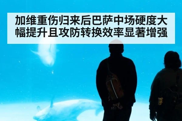 加维重伤归来后巴萨中场硬度大幅提升且攻防转换效率显著增强