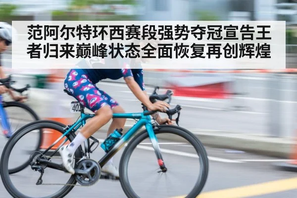 范阿尔特环西赛段强势夺冠宣告王者归来巅峰状态全面恢复再创辉煌